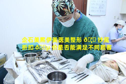 企石美熙伊美医美整形 🦁 抄底折扣 🐵 价是否能满足不同顾客需求